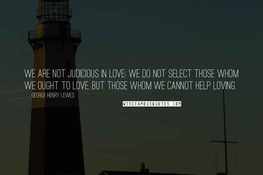 George Henry Lewes Quotes: We are not judicious in love; we do not select those whom we ought to love, but those whom we cannot help loving.