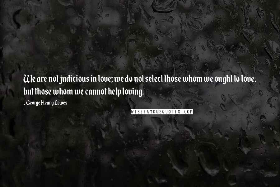 George Henry Lewes Quotes: We are not judicious in love; we do not select those whom we ought to love, but those whom we cannot help loving.