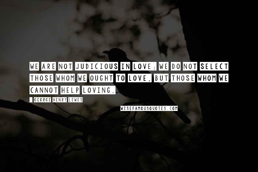 George Henry Lewes Quotes: We are not judicious in love; we do not select those whom we ought to love, but those whom we cannot help loving.