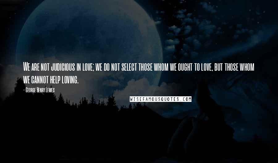 George Henry Lewes Quotes: We are not judicious in love; we do not select those whom we ought to love, but those whom we cannot help loving.