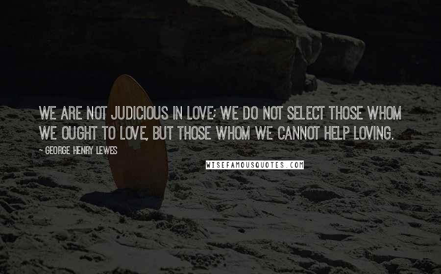 George Henry Lewes Quotes: We are not judicious in love; we do not select those whom we ought to love, but those whom we cannot help loving.