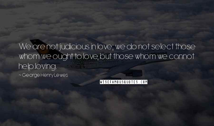 George Henry Lewes Quotes: We are not judicious in love; we do not select those whom we ought to love, but those whom we cannot help loving.