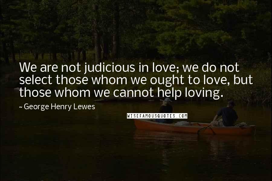 George Henry Lewes Quotes: We are not judicious in love; we do not select those whom we ought to love, but those whom we cannot help loving.