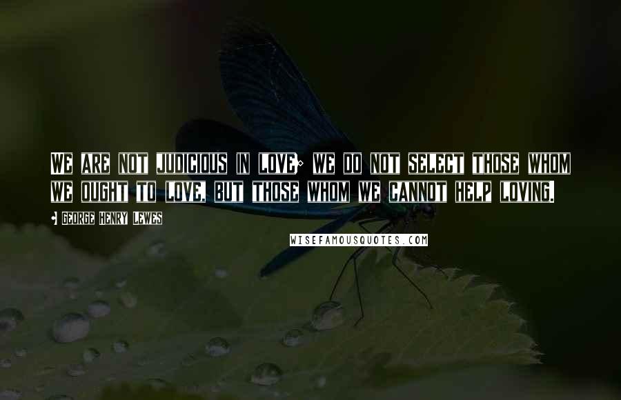 George Henry Lewes Quotes: We are not judicious in love; we do not select those whom we ought to love, but those whom we cannot help loving.