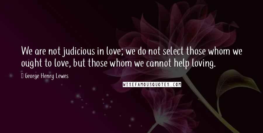 George Henry Lewes Quotes: We are not judicious in love; we do not select those whom we ought to love, but those whom we cannot help loving.