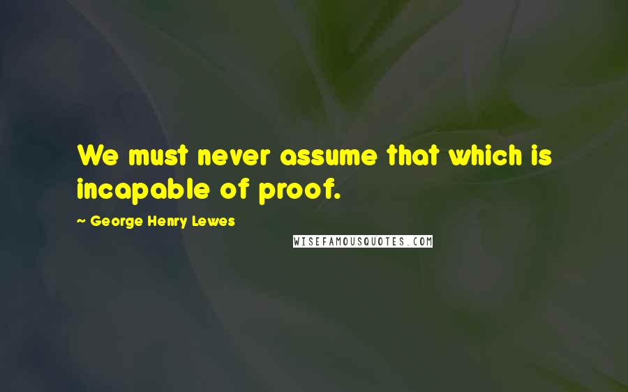 George Henry Lewes Quotes: We must never assume that which is incapable of proof.