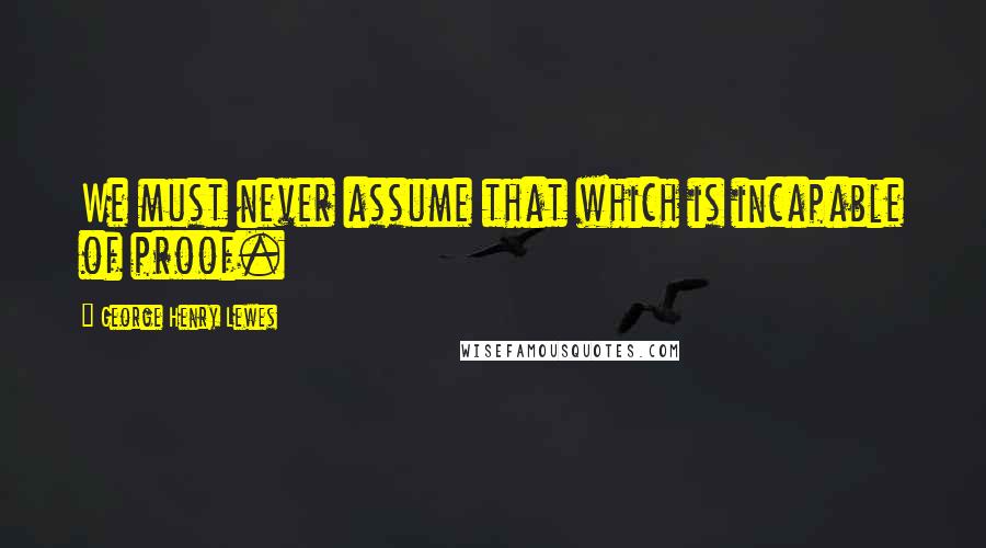 George Henry Lewes Quotes: We must never assume that which is incapable of proof.