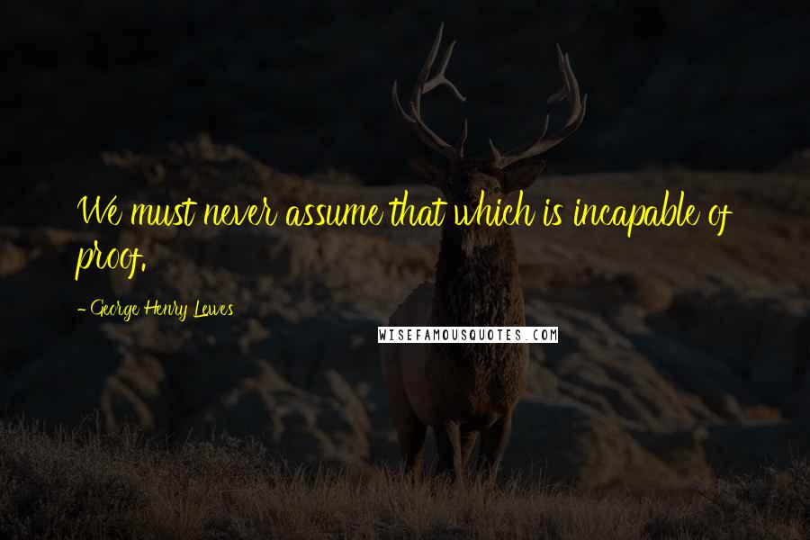 George Henry Lewes Quotes: We must never assume that which is incapable of proof.