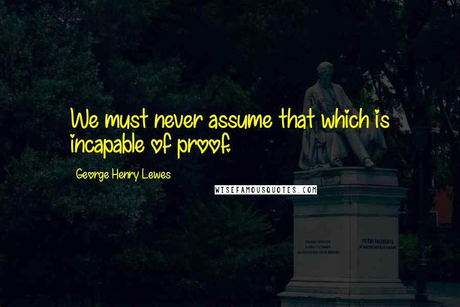 George Henry Lewes Quotes: We must never assume that which is incapable of proof.