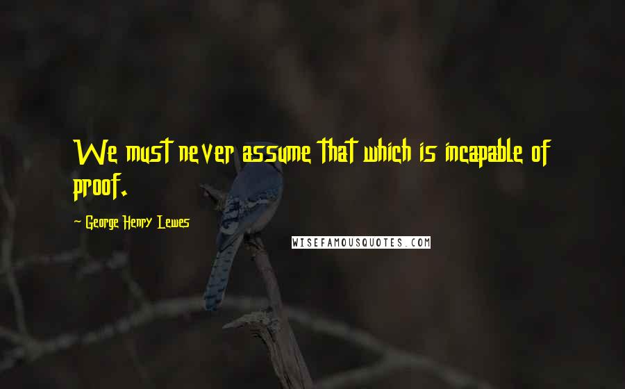 George Henry Lewes Quotes: We must never assume that which is incapable of proof.