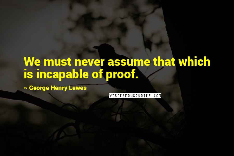 George Henry Lewes Quotes: We must never assume that which is incapable of proof.