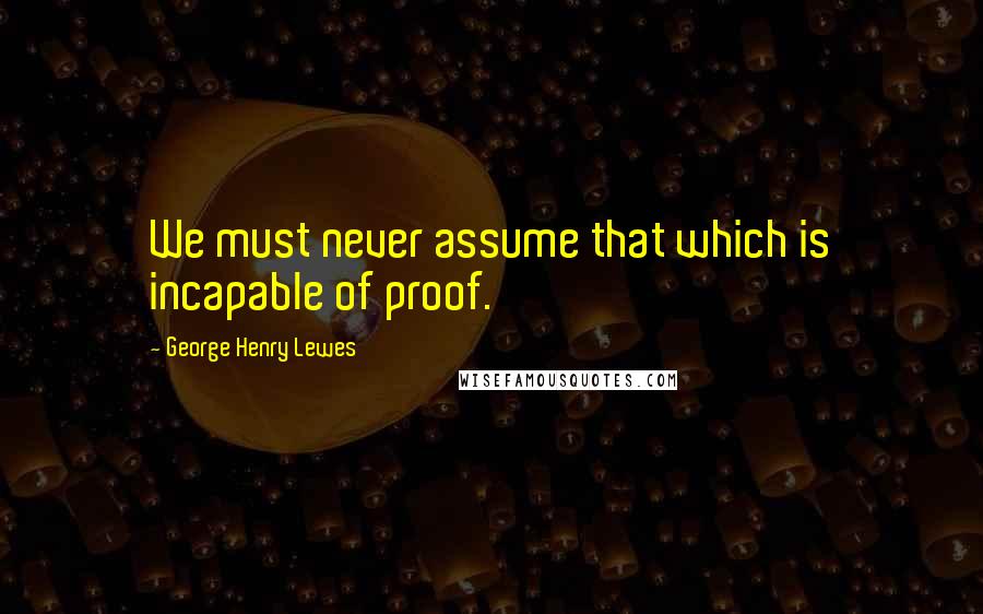 George Henry Lewes Quotes: We must never assume that which is incapable of proof.