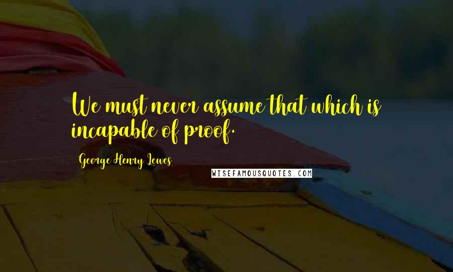 George Henry Lewes Quotes: We must never assume that which is incapable of proof.