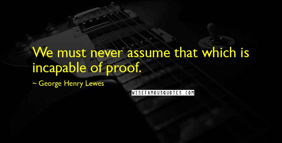 George Henry Lewes Quotes: We must never assume that which is incapable of proof.