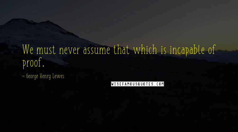 George Henry Lewes Quotes: We must never assume that which is incapable of proof.