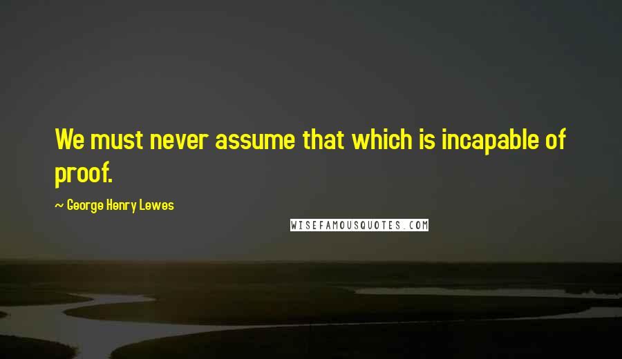 George Henry Lewes Quotes: We must never assume that which is incapable of proof.