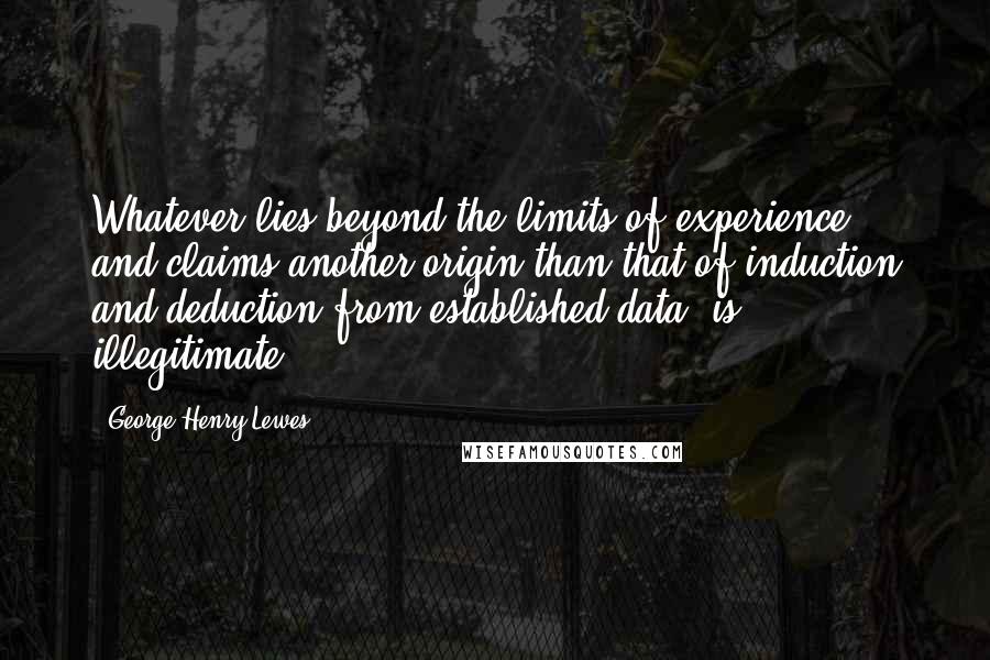 George Henry Lewes Quotes: Whatever lies beyond the limits of experience, and claims another origin than that of induction and deduction from established data, is illegitimate.