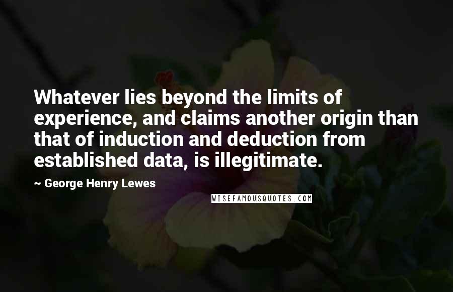 George Henry Lewes Quotes: Whatever lies beyond the limits of experience, and claims another origin than that of induction and deduction from established data, is illegitimate.