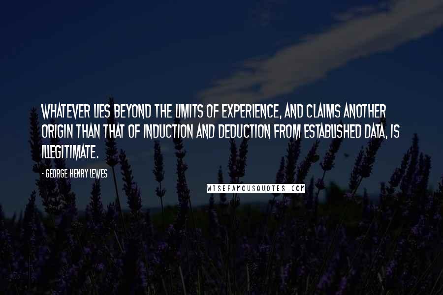 George Henry Lewes Quotes: Whatever lies beyond the limits of experience, and claims another origin than that of induction and deduction from established data, is illegitimate.