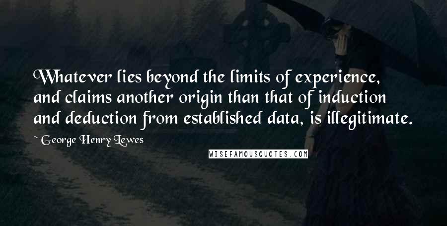 George Henry Lewes Quotes: Whatever lies beyond the limits of experience, and claims another origin than that of induction and deduction from established data, is illegitimate.