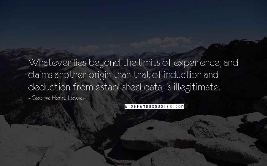 George Henry Lewes Quotes: Whatever lies beyond the limits of experience, and claims another origin than that of induction and deduction from established data, is illegitimate.