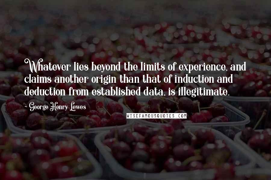 George Henry Lewes Quotes: Whatever lies beyond the limits of experience, and claims another origin than that of induction and deduction from established data, is illegitimate.