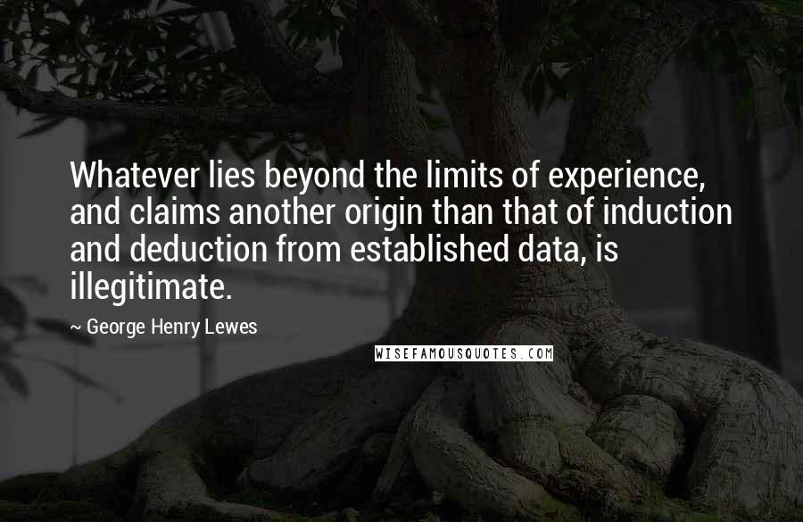 George Henry Lewes Quotes: Whatever lies beyond the limits of experience, and claims another origin than that of induction and deduction from established data, is illegitimate.