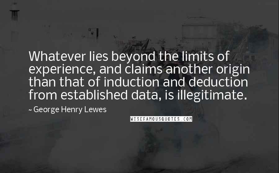 George Henry Lewes Quotes: Whatever lies beyond the limits of experience, and claims another origin than that of induction and deduction from established data, is illegitimate.