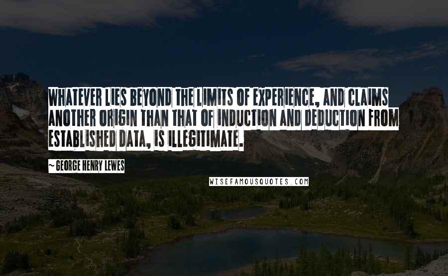 George Henry Lewes Quotes: Whatever lies beyond the limits of experience, and claims another origin than that of induction and deduction from established data, is illegitimate.