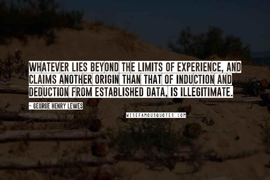 George Henry Lewes Quotes: Whatever lies beyond the limits of experience, and claims another origin than that of induction and deduction from established data, is illegitimate.