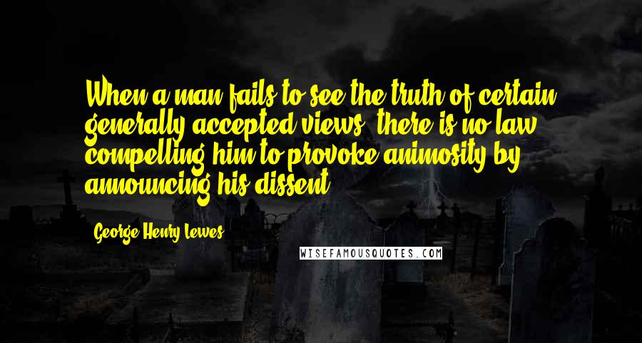 George Henry Lewes Quotes: When a man fails to see the truth of certain generally accepted views, there is no law compelling him to provoke animosity by announcing his dissent.