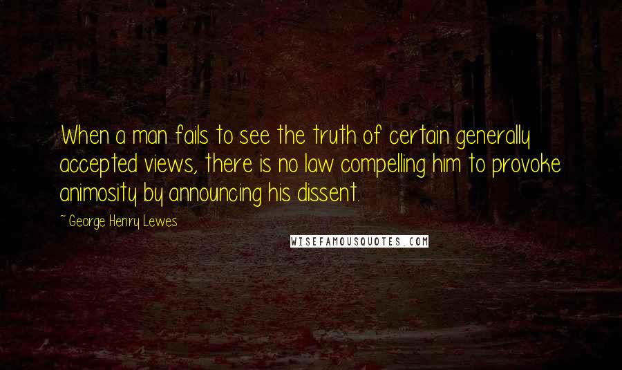 George Henry Lewes Quotes: When a man fails to see the truth of certain generally accepted views, there is no law compelling him to provoke animosity by announcing his dissent.