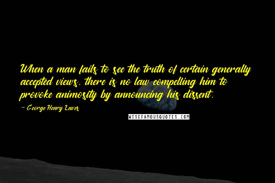 George Henry Lewes Quotes: When a man fails to see the truth of certain generally accepted views, there is no law compelling him to provoke animosity by announcing his dissent.