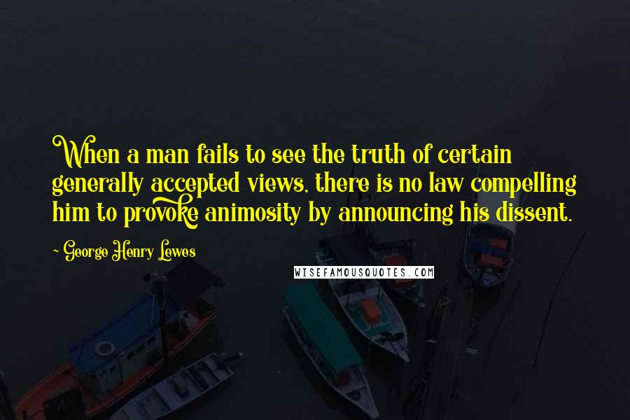 George Henry Lewes Quotes: When a man fails to see the truth of certain generally accepted views, there is no law compelling him to provoke animosity by announcing his dissent.