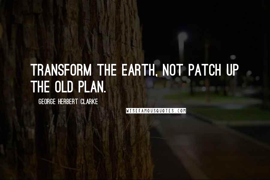 George Herbert Clarke Quotes: Transform the earth, not patch up the old plan.