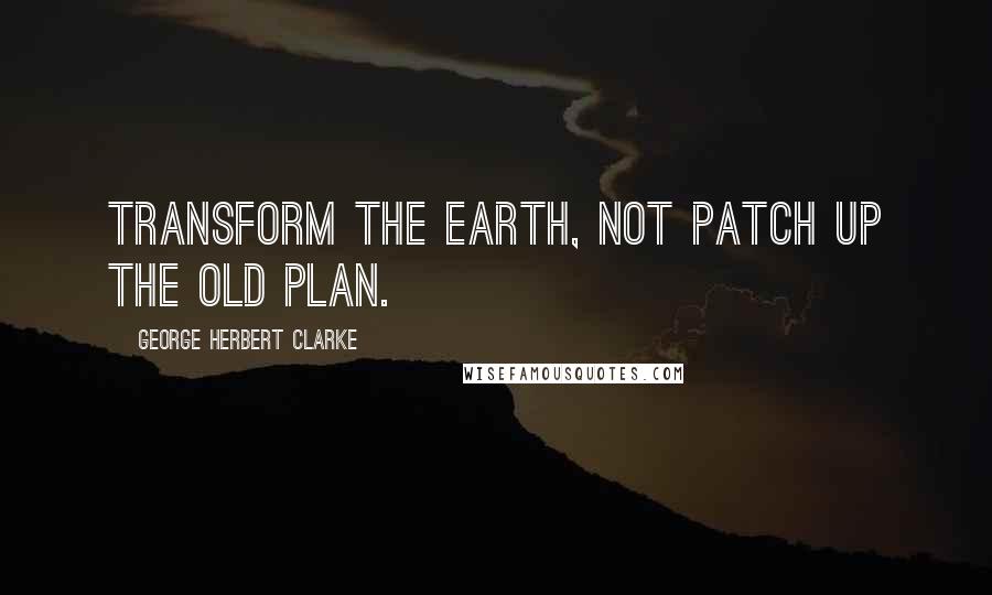 George Herbert Clarke Quotes: Transform the earth, not patch up the old plan.