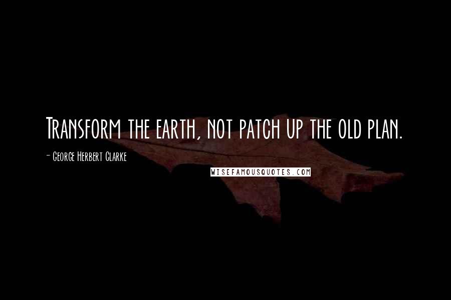 George Herbert Clarke Quotes: Transform the earth, not patch up the old plan.