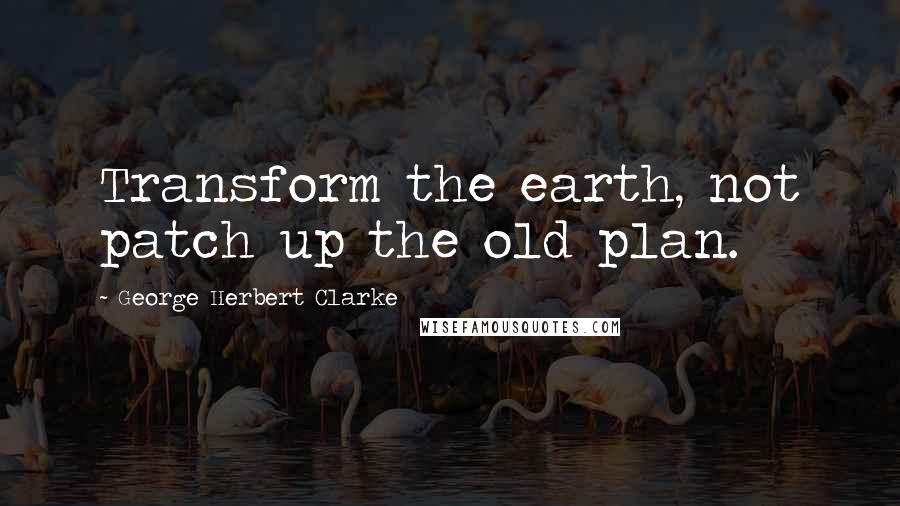 George Herbert Clarke Quotes: Transform the earth, not patch up the old plan.