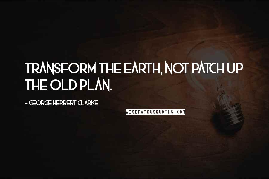 George Herbert Clarke Quotes: Transform the earth, not patch up the old plan.