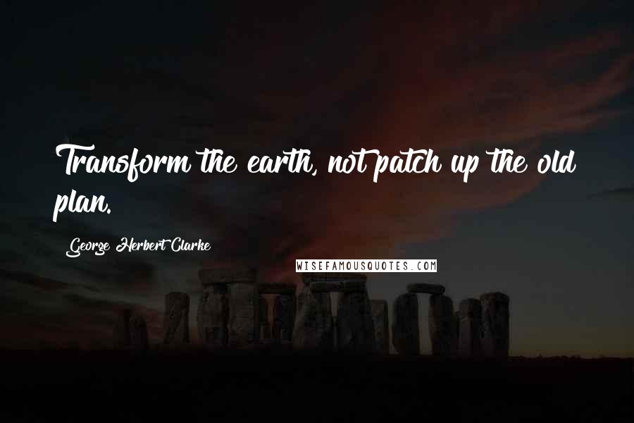 George Herbert Clarke Quotes: Transform the earth, not patch up the old plan.