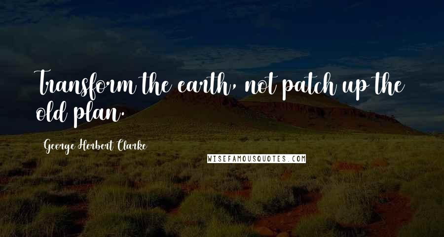 George Herbert Clarke Quotes: Transform the earth, not patch up the old plan.