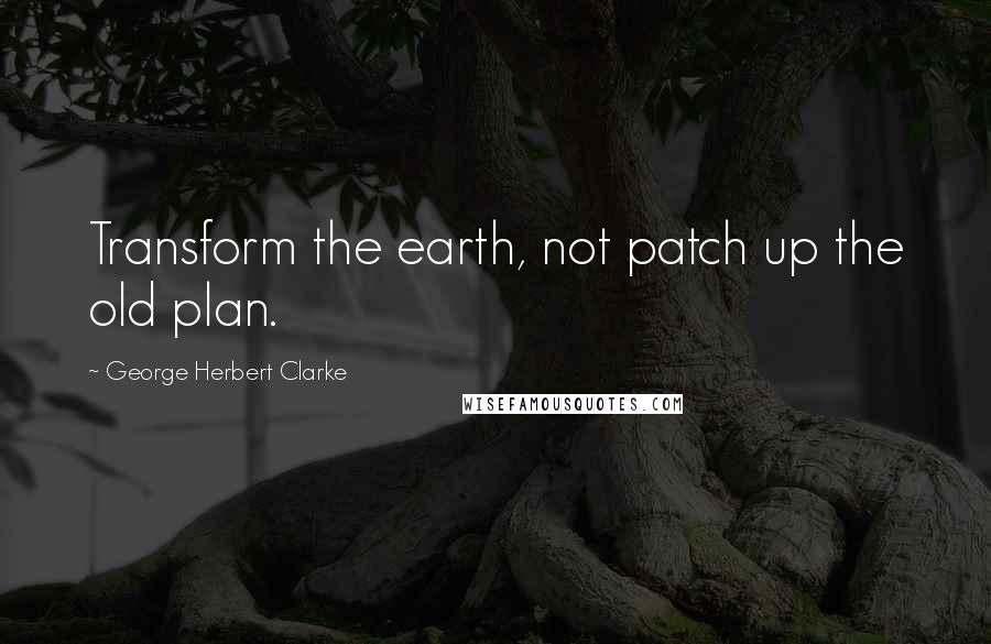 George Herbert Clarke Quotes: Transform the earth, not patch up the old plan.