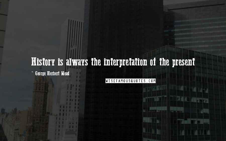 George Herbert Mead Quotes: History is always the interpretation of the present
