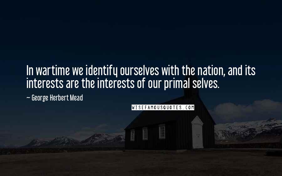 George Herbert Mead Quotes: In wartime we identify ourselves with the nation, and its interests are the interests of our primal selves.