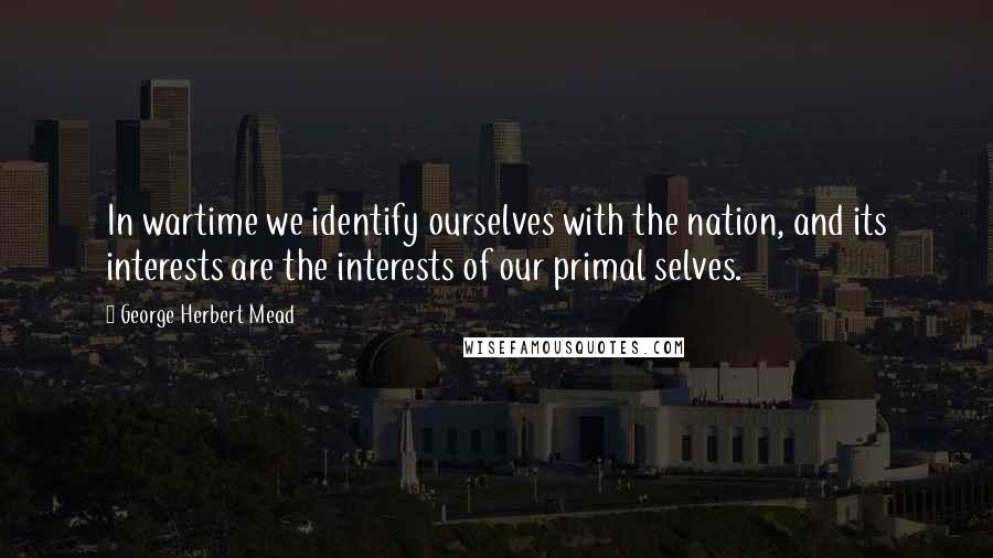 George Herbert Mead Quotes: In wartime we identify ourselves with the nation, and its interests are the interests of our primal selves.