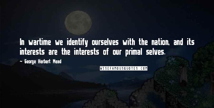 George Herbert Mead Quotes: In wartime we identify ourselves with the nation, and its interests are the interests of our primal selves.