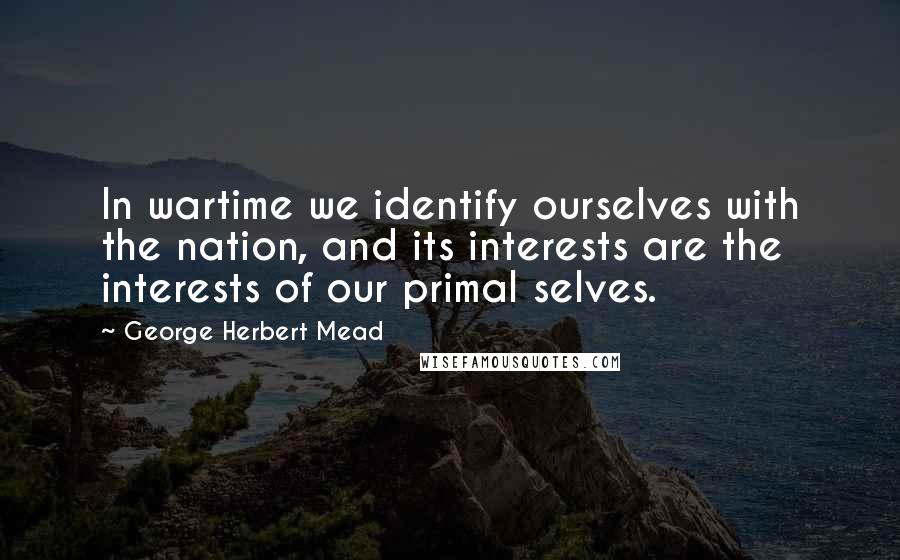 George Herbert Mead Quotes: In wartime we identify ourselves with the nation, and its interests are the interests of our primal selves.