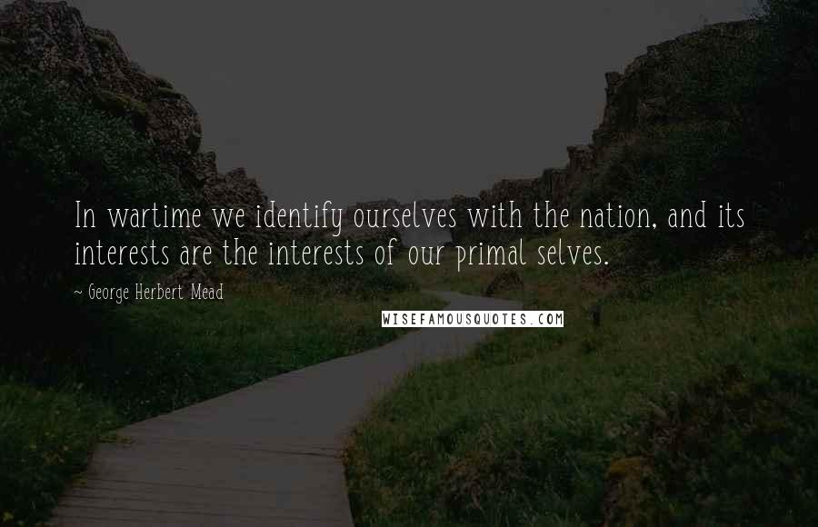 George Herbert Mead Quotes: In wartime we identify ourselves with the nation, and its interests are the interests of our primal selves.