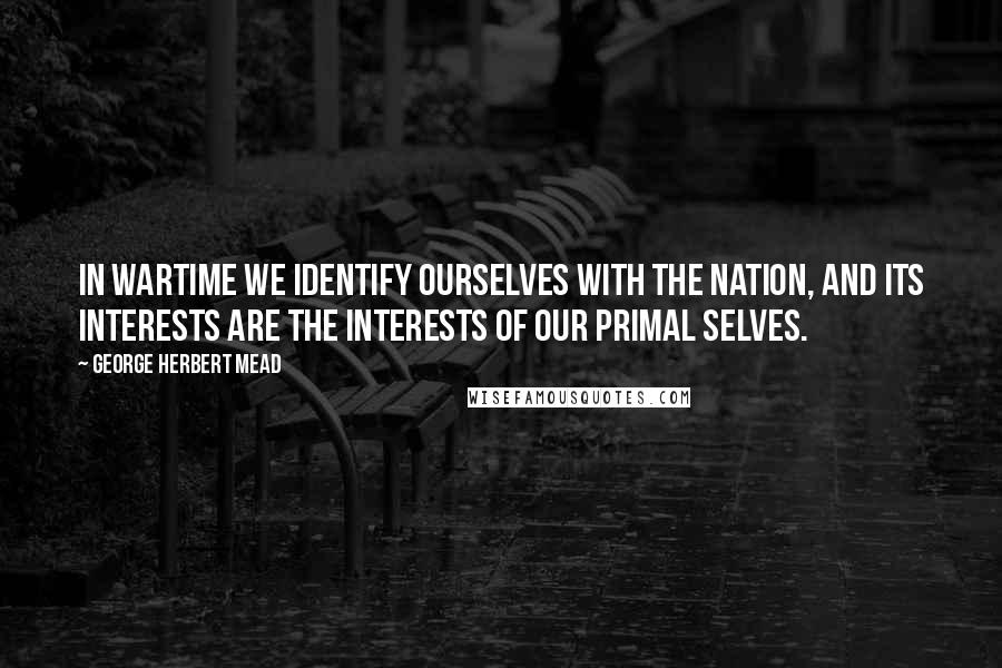 George Herbert Mead Quotes: In wartime we identify ourselves with the nation, and its interests are the interests of our primal selves.