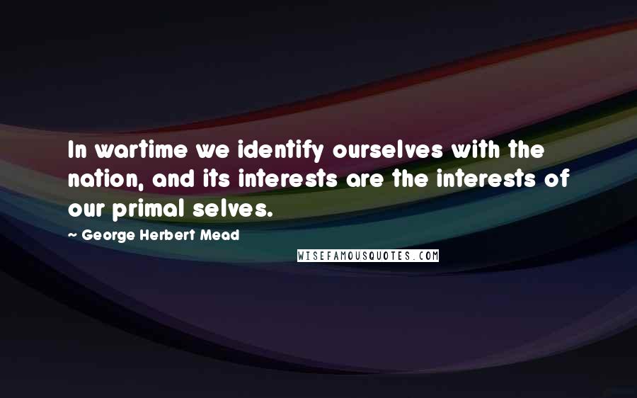 George Herbert Mead Quotes: In wartime we identify ourselves with the nation, and its interests are the interests of our primal selves.